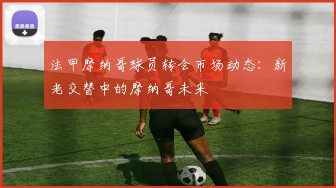 法甲摩纳哥球员转会市场动态：新老交替中的摩纳哥未来