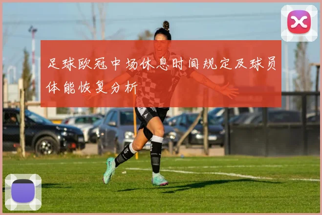 足球欧冠中场休息时间规定及球员体能恢复分析