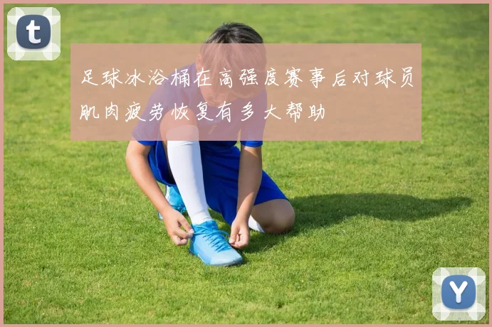足球冰浴桶在高强度赛事后对球员肌肉疲劳恢复有多大帮助